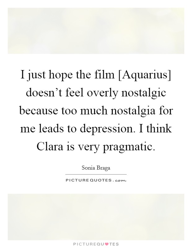 I just hope the film [Aquarius] doesn't feel overly nostalgic because too much nostalgia for me leads to depression. I think Clara is very pragmatic. Picture Quote #1