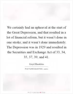 We certainly had an upheaval at the start of the Great Depression, and that resulted in a lot of financial reform, but it wasn’t done in one stroke, and it wasn’t done immediately. The Depression was in 1929 and resulted in the Securities and Exchange Act of  33,  34,  35,  37,  39, and  41 Picture Quote #1