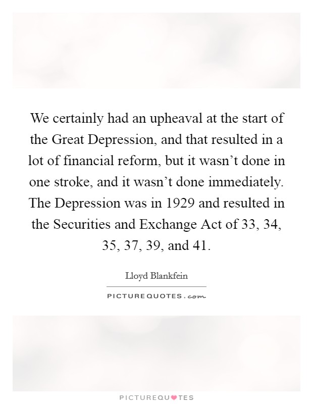 We certainly had an upheaval at the start of the Great Depression, and that resulted in a lot of financial reform, but it wasn't done in one stroke, and it wasn't done immediately. The Depression was in 1929 and resulted in the Securities and Exchange Act of  33,  34,  35,  37,  39, and  41. Picture Quote #1