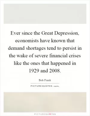 Ever since the Great Depression, economists have known that demand shortages tend to persist in the wake of severe financial crises like the ones that happened in 1929 and 2008 Picture Quote #1