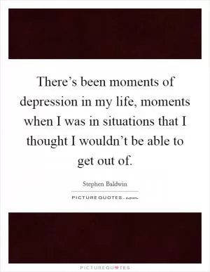 There’s been moments of depression in my life, moments when I was in situations that I thought I wouldn’t be able to get out of Picture Quote #1