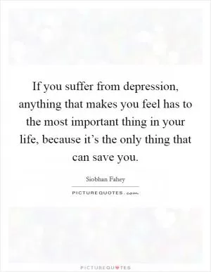 If you suffer from depression, anything that makes you feel has to the most important thing in your life, because it’s the only thing that can save you Picture Quote #1