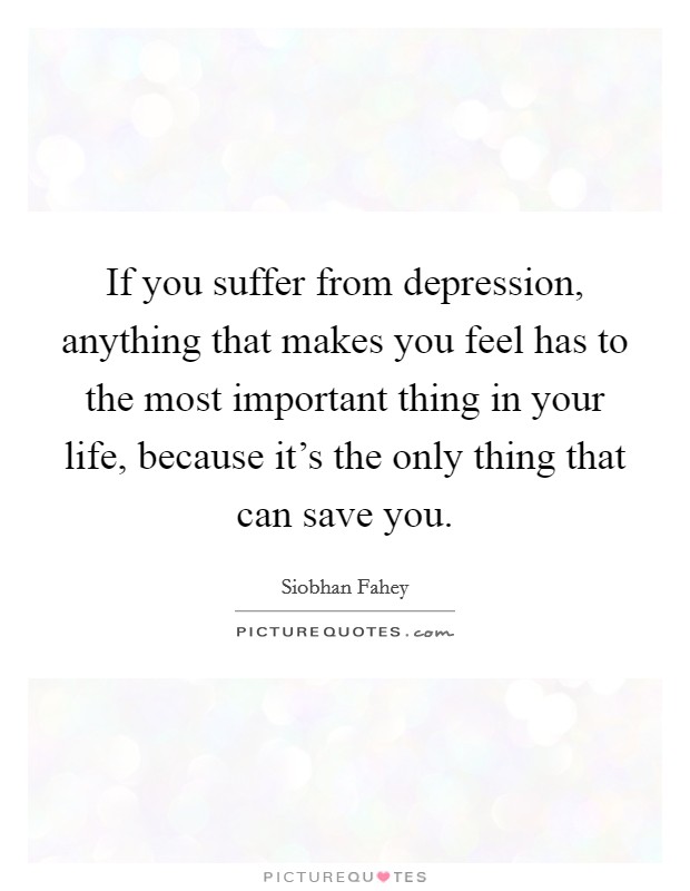 If you suffer from depression, anything that makes you feel has to the most important thing in your life, because it's the only thing that can save you. Picture Quote #1