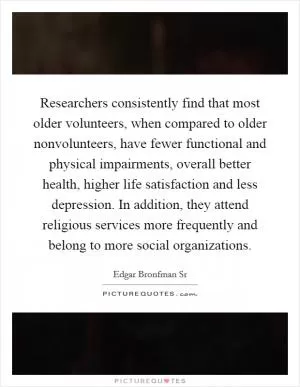 Researchers consistently find that most older volunteers, when compared to older nonvolunteers, have fewer functional and physical impairments, overall better health, higher life satisfaction and less depression. In addition, they attend religious services more frequently and belong to more social organizations Picture Quote #1
