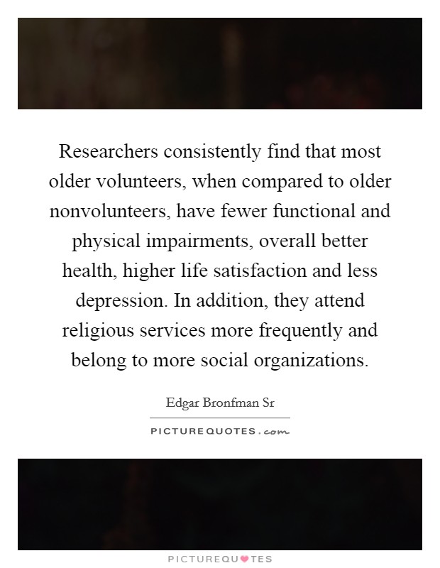 Researchers consistently find that most older volunteers, when compared to older nonvolunteers, have fewer functional and physical impairments, overall better health, higher life satisfaction and less depression. In addition, they attend religious services more frequently and belong to more social organizations. Picture Quote #1