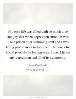 My own life was filled with so much love and joy that when depression struck, it was like a prison door slamming shut and I was being placed in an isolation cell. No one else could possibly be feeling what I was. I hated my depression and all of its symptoms Picture Quote #1
