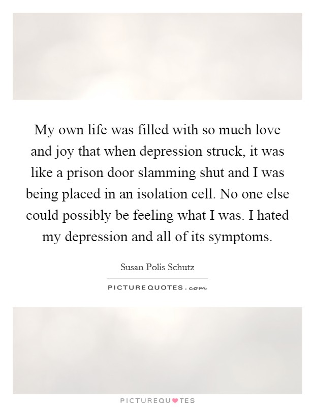 My own life was filled with so much love and joy that when depression struck, it was like a prison door slamming shut and I was being placed in an isolation cell. No one else could possibly be feeling what I was. I hated my depression and all of its symptoms. Picture Quote #1