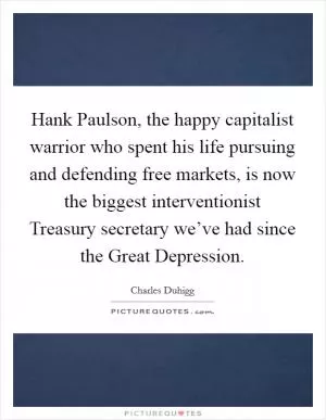 Hank Paulson, the happy capitalist warrior who spent his life pursuing and defending free markets, is now the biggest interventionist Treasury secretary we’ve had since the Great Depression Picture Quote #1