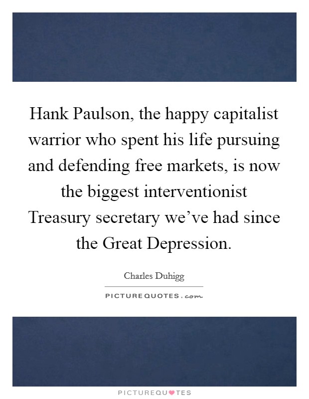 Hank Paulson, the happy capitalist warrior who spent his life pursuing and defending free markets, is now the biggest interventionist Treasury secretary we've had since the Great Depression. Picture Quote #1