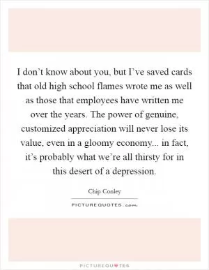 I don’t know about you, but I’ve saved cards that old high school flames wrote me as well as those that employees have written me over the years. The power of genuine, customized appreciation will never lose its value, even in a gloomy economy... in fact, it’s probably what we’re all thirsty for in this desert of a depression Picture Quote #1