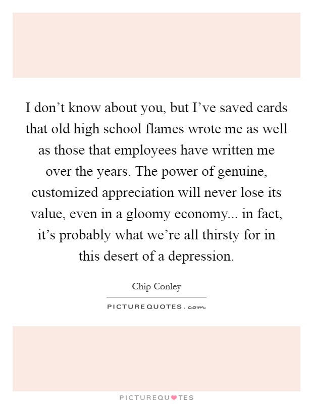 I don't know about you, but I've saved cards that old high school flames wrote me as well as those that employees have written me over the years. The power of genuine, customized appreciation will never lose its value, even in a gloomy economy... in fact, it's probably what we're all thirsty for in this desert of a depression. Picture Quote #1