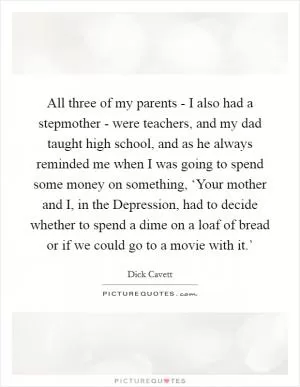 All three of my parents - I also had a stepmother - were teachers, and my dad taught high school, and as he always reminded me when I was going to spend some money on something, ‘Your mother and I, in the Depression, had to decide whether to spend a dime on a loaf of bread or if we could go to a movie with it.’ Picture Quote #1