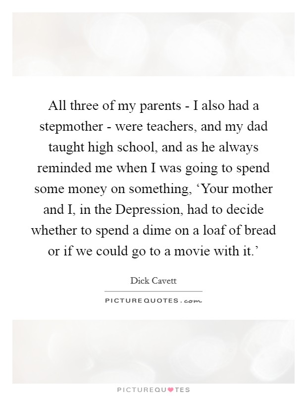 All three of my parents - I also had a stepmother - were teachers, and my dad taught high school, and as he always reminded me when I was going to spend some money on something, ‘Your mother and I, in the Depression, had to decide whether to spend a dime on a loaf of bread or if we could go to a movie with it.' Picture Quote #1