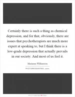 Certainly there is such a thing as chemical depression, and for that, obviously, there are issues that psychotherapists are much more expert at speaking to, but I think there is a low-grade depression that actually prevails in our society. And most of us feel it Picture Quote #1