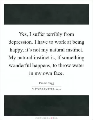 Yes, I suffer terribly from depression. I have to work at being happy, it’s not my natural instinct. My natural instinct is, if something wonderful happens, to throw water in my own face Picture Quote #1