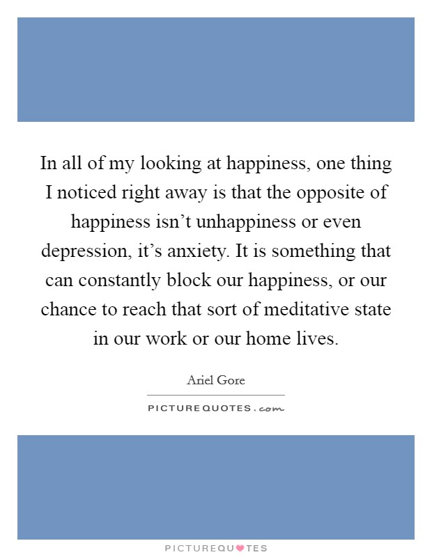 In all of my looking at happiness, one thing I noticed right away is that the opposite of happiness isn't unhappiness or even depression, it's anxiety. It is something that can constantly block our happiness, or our chance to reach that sort of meditative state in our work or our home lives. Picture Quote #1