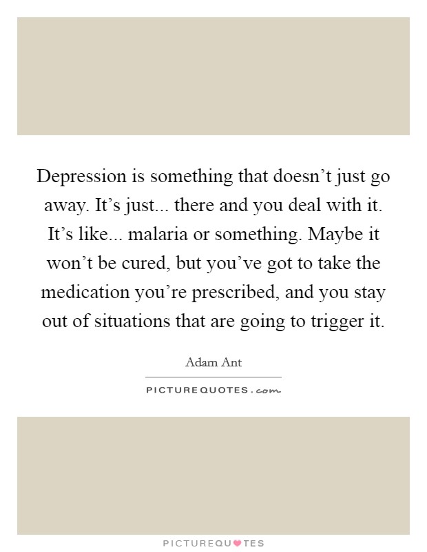 Depression is something that doesn't just go away. It's just... there and you deal with it. It's like... malaria or something. Maybe it won't be cured, but you've got to take the medication you're prescribed, and you stay out of situations that are going to trigger it. Picture Quote #1