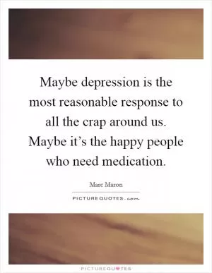Maybe depression is the most reasonable response to all the crap around us. Maybe it’s the happy people who need medication Picture Quote #1