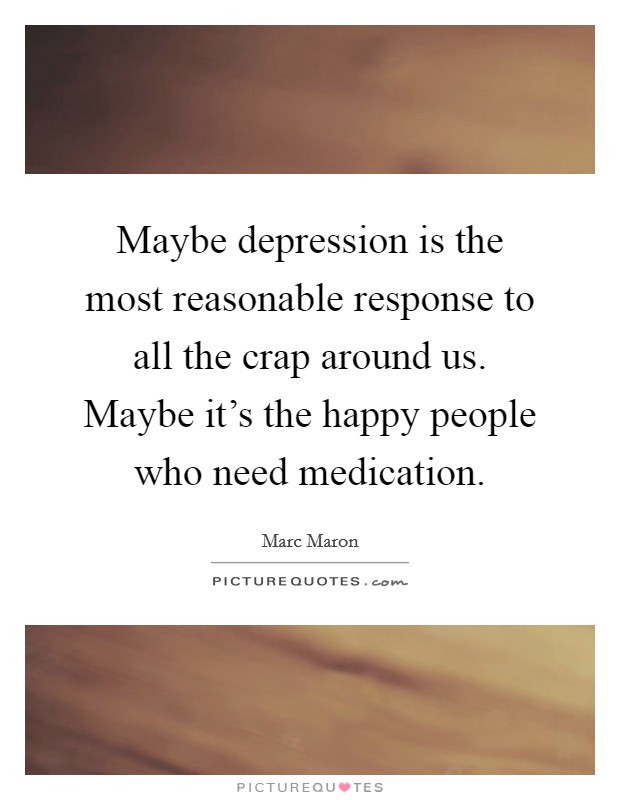 Maybe depression is the most reasonable response to all the crap around us. Maybe it's the happy people who need medication. Picture Quote #1