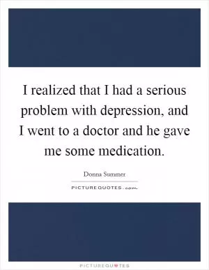I realized that I had a serious problem with depression, and I went to a doctor and he gave me some medication Picture Quote #1