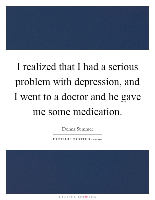 I realized that I had a serious problem with depression, and I went to a doctor and he gave me some medication. Picture Quote #1