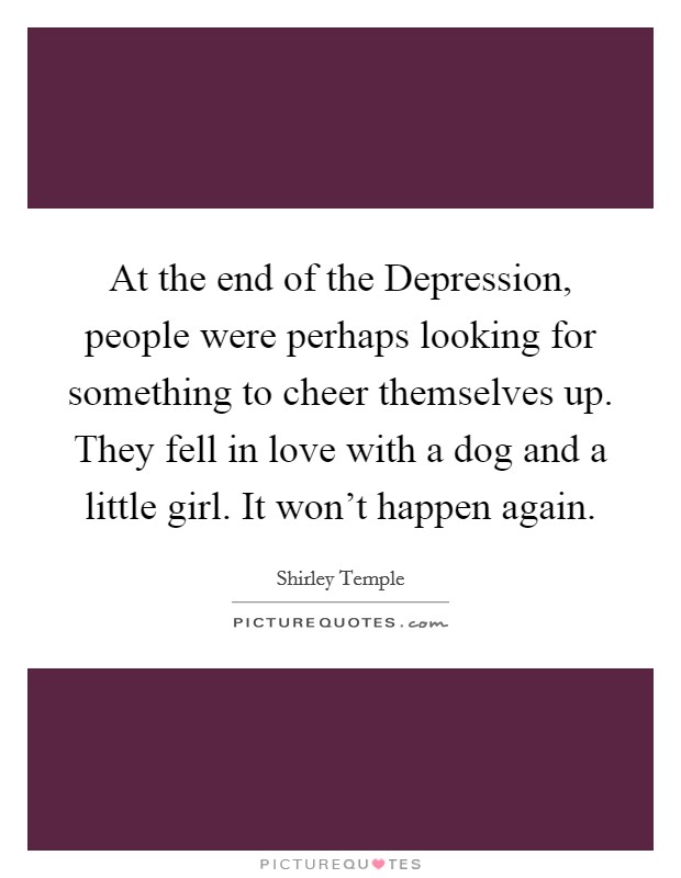 At the end of the Depression, people were perhaps looking for something to cheer themselves up. They fell in love with a dog and a little girl. It won't happen again. Picture Quote #1