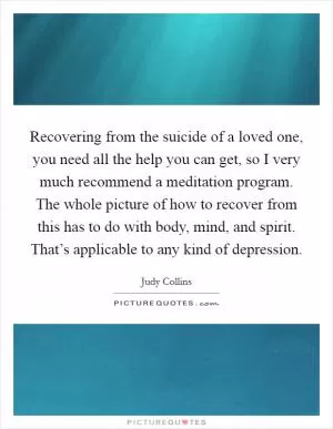 Recovering from the suicide of a loved one, you need all the help you can get, so I very much recommend a meditation program. The whole picture of how to recover from this has to do with body, mind, and spirit. That’s applicable to any kind of depression Picture Quote #1