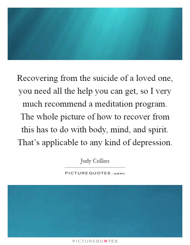 Recovering from the suicide of a loved one, you need all the help you can get, so I very much recommend a meditation program. The whole picture of how to recover from this has to do with body, mind, and spirit. That's applicable to any kind of depression. Picture Quote #1