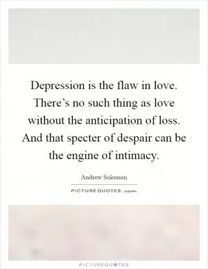 Depression is the flaw in love. There’s no such thing as love without the anticipation of loss. And that specter of despair can be the engine of intimacy Picture Quote #1