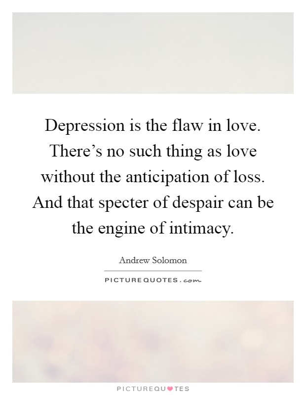 Depression is the flaw in love. There's no such thing as love without the anticipation of loss. And that specter of despair can be the engine of intimacy. Picture Quote #1