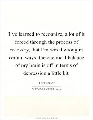I’ve learned to recognize, a lot of it forced through the process of recovery, that I’m wired wrong in certain ways; the chemical balance of my brain is off in terms of depression a little bit Picture Quote #1