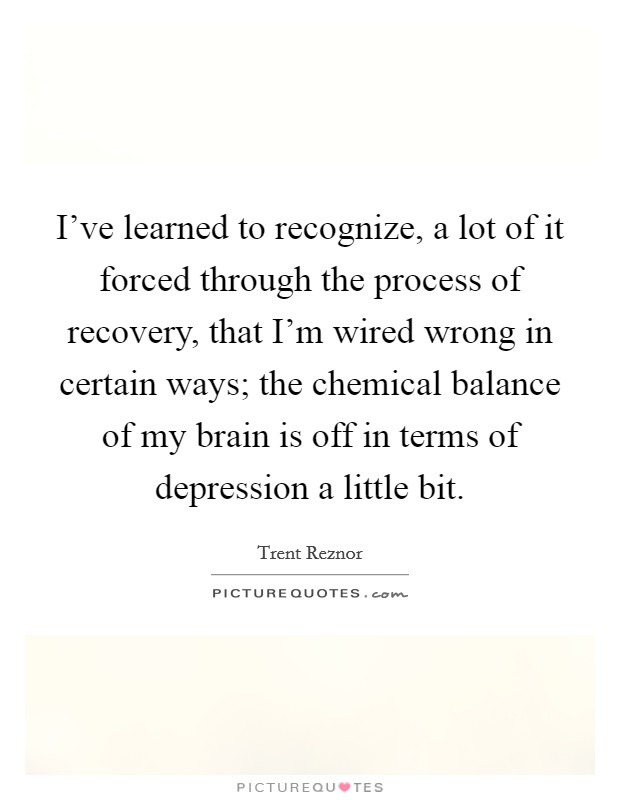 I've learned to recognize, a lot of it forced through the process of recovery, that I'm wired wrong in certain ways; the chemical balance of my brain is off in terms of depression a little bit. Picture Quote #1