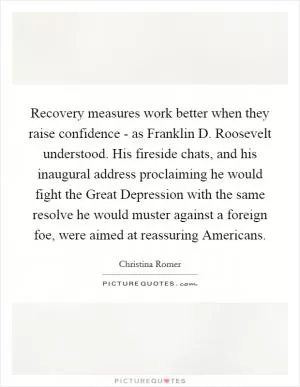 Recovery measures work better when they raise confidence - as Franklin D. Roosevelt understood. His fireside chats, and his inaugural address proclaiming he would fight the Great Depression with the same resolve he would muster against a foreign foe, were aimed at reassuring Americans Picture Quote #1