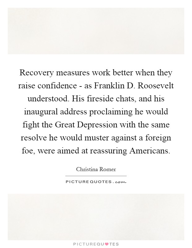 Recovery measures work better when they raise confidence - as Franklin D. Roosevelt understood. His fireside chats, and his inaugural address proclaiming he would fight the Great Depression with the same resolve he would muster against a foreign foe, were aimed at reassuring Americans. Picture Quote #1