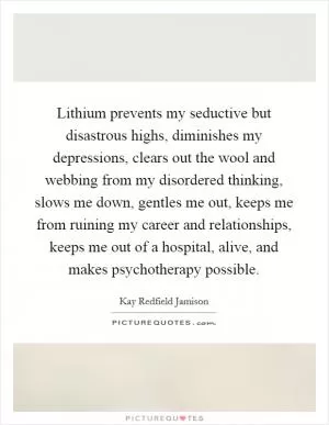 Lithium prevents my seductive but disastrous highs, diminishes my depressions, clears out the wool and webbing from my disordered thinking, slows me down, gentles me out, keeps me from ruining my career and relationships, keeps me out of a hospital, alive, and makes psychotherapy possible Picture Quote #1