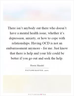 There isn’t anybody out there who doesn’t have a mental health issue, whether it’s depression, anxiety, or how to cope with relationships. Having OCD is not an embarrassment anymore - for me. Just know that there is help and your life could be better if you go out and seek the help Picture Quote #1