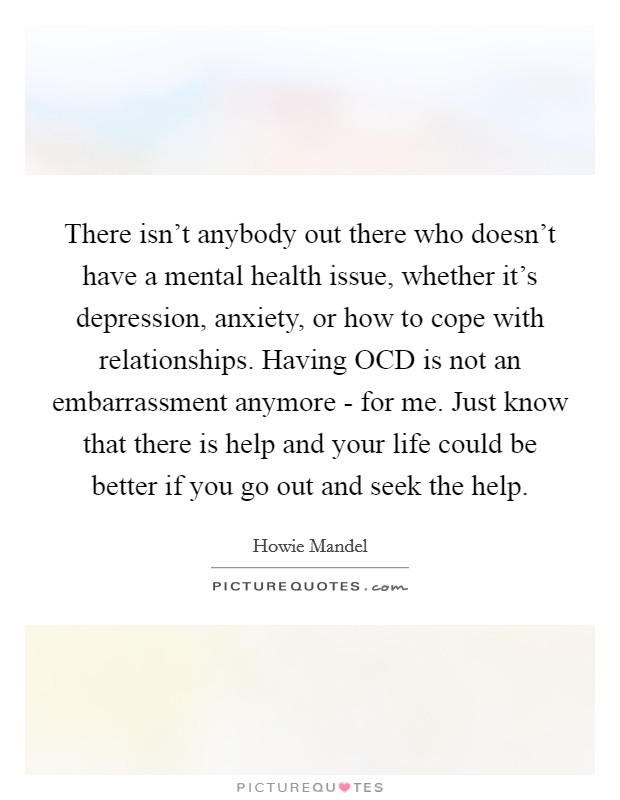 There isn't anybody out there who doesn't have a mental health issue, whether it's depression, anxiety, or how to cope with relationships. Having OCD is not an embarrassment anymore - for me. Just know that there is help and your life could be better if you go out and seek the help. Picture Quote #1