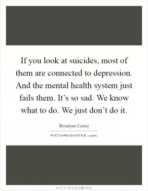 If you look at suicides, most of them are connected to depression. And the mental health system just fails them. It’s so sad. We know what to do. We just don’t do it Picture Quote #1
