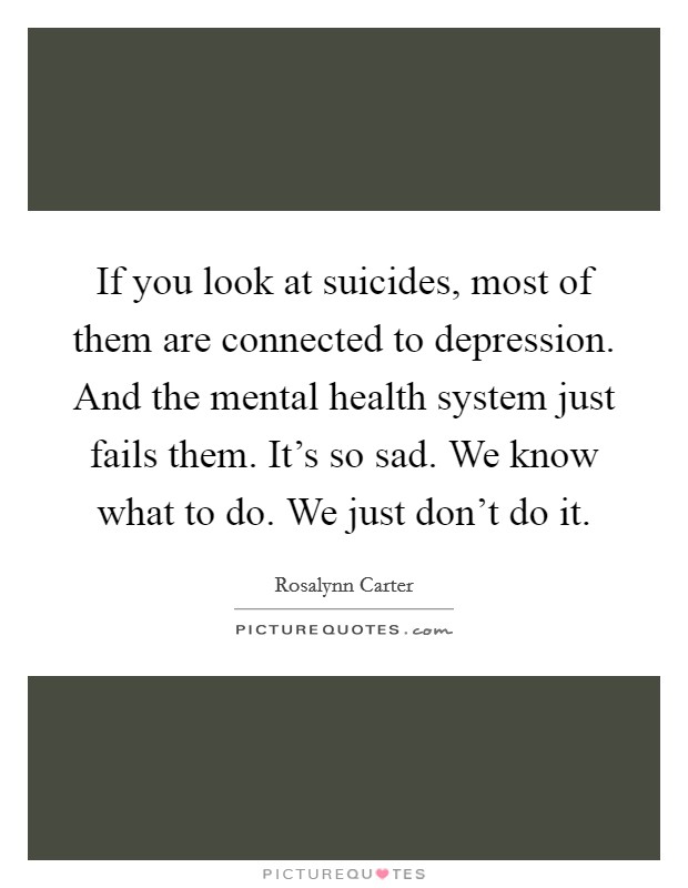 If you look at suicides, most of them are connected to depression. And the mental health system just fails them. It's so sad. We know what to do. We just don't do it. Picture Quote #1
