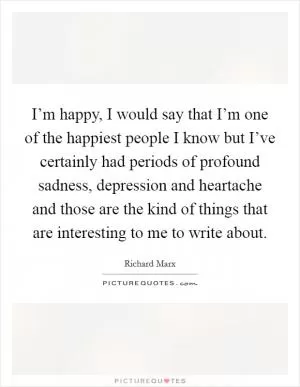 I’m happy, I would say that I’m one of the happiest people I know but I’ve certainly had periods of profound sadness, depression and heartache and those are the kind of things that are interesting to me to write about Picture Quote #1