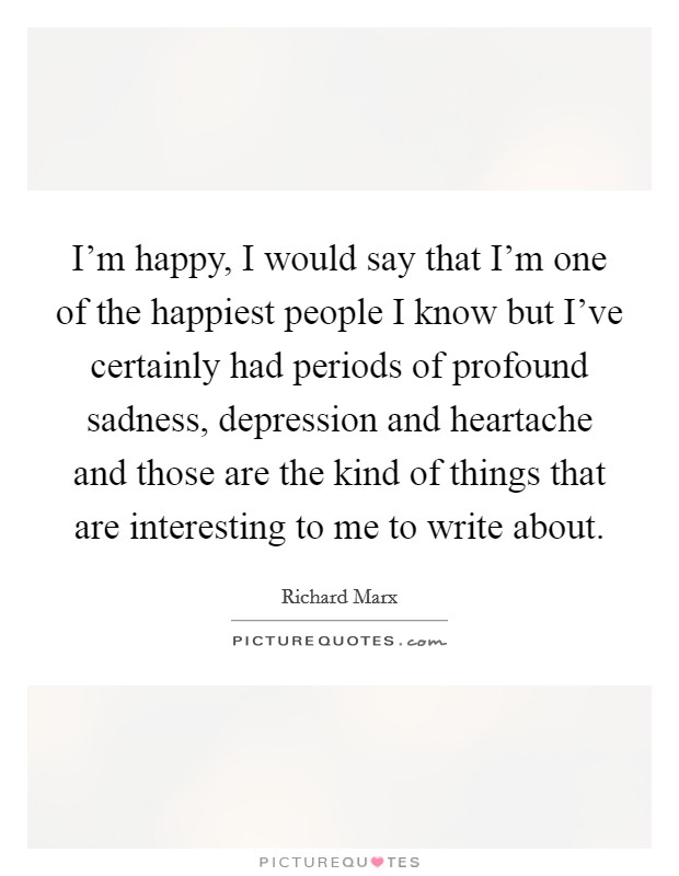 I'm happy, I would say that I'm one of the happiest people I know but I've certainly had periods of profound sadness, depression and heartache and those are the kind of things that are interesting to me to write about. Picture Quote #1