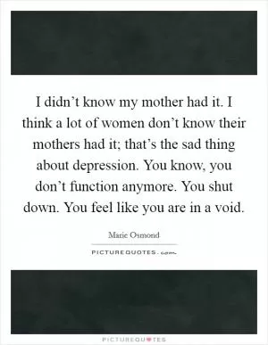 I didn’t know my mother had it. I think a lot of women don’t know their mothers had it; that’s the sad thing about depression. You know, you don’t function anymore. You shut down. You feel like you are in a void Picture Quote #1