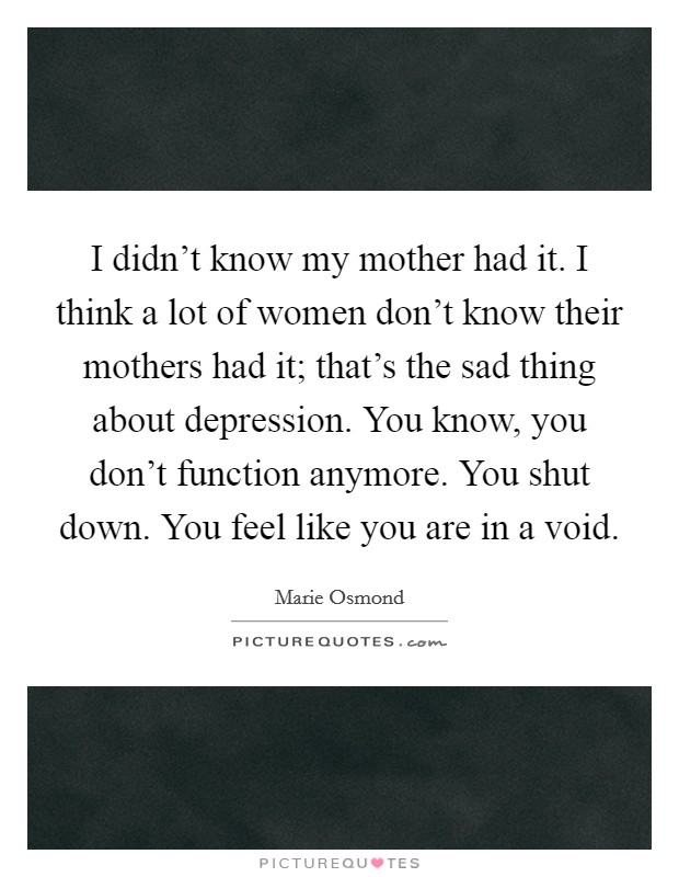 I didn't know my mother had it. I think a lot of women don't know their mothers had it; that's the sad thing about depression. You know, you don't function anymore. You shut down. You feel like you are in a void. Picture Quote #1