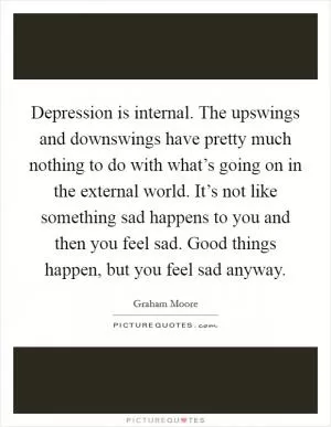 Depression is internal. The upswings and downswings have pretty much nothing to do with what’s going on in the external world. It’s not like something sad happens to you and then you feel sad. Good things happen, but you feel sad anyway Picture Quote #1