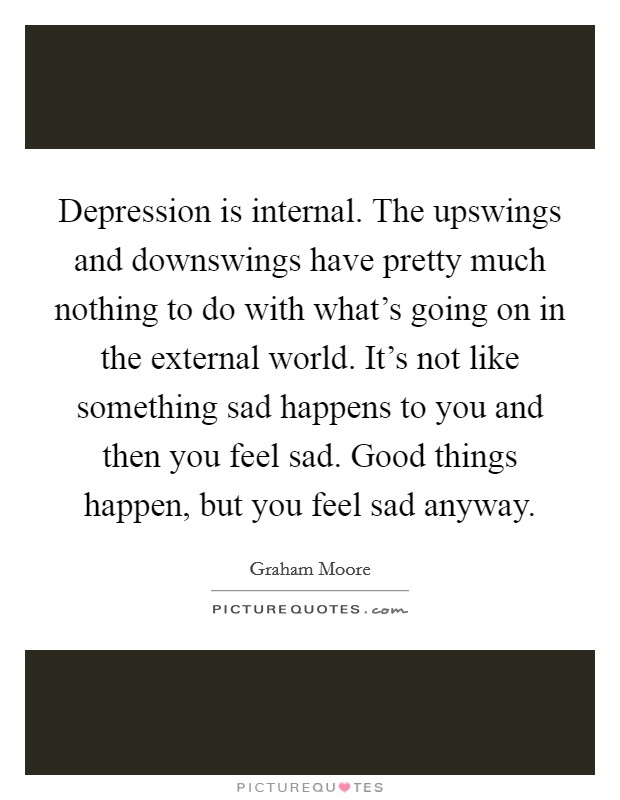 Depression is internal. The upswings and downswings have pretty much nothing to do with what's going on in the external world. It's not like something sad happens to you and then you feel sad. Good things happen, but you feel sad anyway. Picture Quote #1