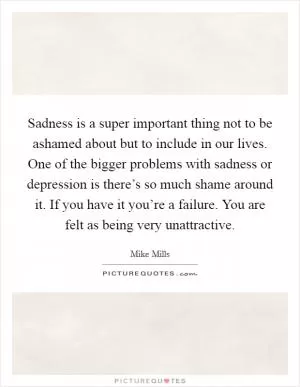 Sadness is a super important thing not to be ashamed about but to include in our lives. One of the bigger problems with sadness or depression is there’s so much shame around it. If you have it you’re a failure. You are felt as being very unattractive Picture Quote #1