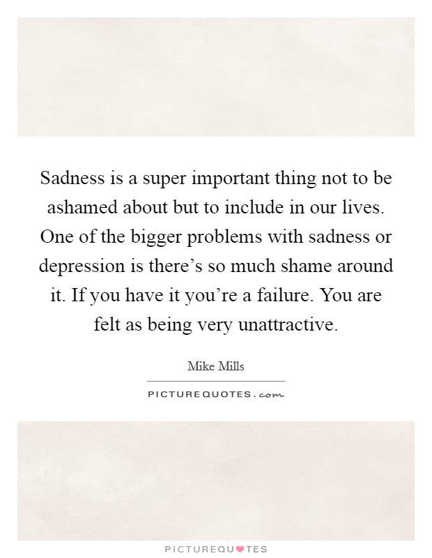 Sadness is a super important thing not to be ashamed about but to include in our lives. One of the bigger problems with sadness or depression is there's so much shame around it. If you have it you're a failure. You are felt as being very unattractive. Picture Quote #1