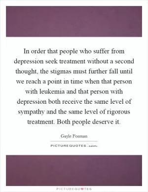 In order that people who suffer from depression seek treatment without a second thought, the stigmas must further fall until we reach a point in time when that person with leukemia and that person with depression both receive the same level of sympathy and the same level of rigorous treatment. Both people deserve it Picture Quote #1