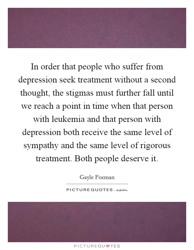 In order that people who suffer from depression seek treatment without a second thought, the stigmas must further fall until we reach a point in time when that person with leukemia and that person with depression both receive the same level of sympathy and the same level of rigorous treatment. Both people deserve it. Picture Quote #1