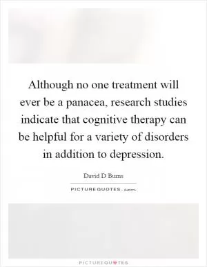 Although no one treatment will ever be a panacea, research studies indicate that cognitive therapy can be helpful for a variety of disorders in addition to depression Picture Quote #1